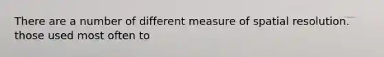 There are a number of different measure of spatial resolution. those used most often to