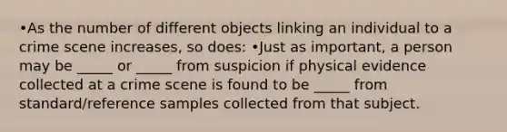 •As the number of different objects linking an individual to a crime scene increases, so does: •Just as important, a person may be _____ or _____ from suspicion if physical evidence collected at a crime scene is found to be _____ from standard/reference samples collected from that subject.