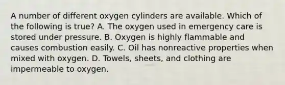 A number of different oxygen cylinders are available. Which of the following is​ true? A. The oxygen used in emergency care is stored under pressure. B. Oxygen is highly flammable and causes combustion easily. C. Oil has nonreactive properties when mixed with oxygen. D. Towels, sheets, and clothing are impermeable to oxygen.