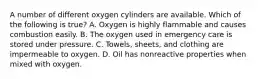 A number of different oxygen cylinders are available. Which of the following is​ true? A. Oxygen is highly flammable and causes combustion easily. B. The oxygen used in emergency care is stored under pressure. C. ​Towels, sheets, and clothing are impermeable to oxygen. D. Oil has nonreactive properties when mixed with oxygen.