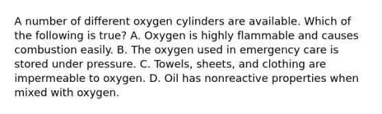 A number of different oxygen cylinders are available. Which of the following is​ true? A. Oxygen is highly flammable and causes combustion easily. B. The oxygen used in emergency care is stored under pressure. C. ​Towels, sheets, and clothing are impermeable to oxygen. D. Oil has nonreactive properties when mixed with oxygen.