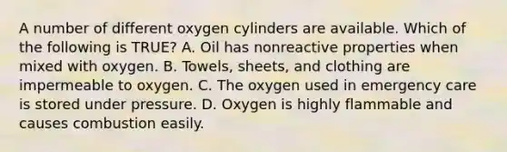 A number of different oxygen cylinders are available. Which of the following is​ TRUE? A. Oil has nonreactive properties when mixed with oxygen. B. ​Towels, sheets, and clothing are impermeable to oxygen. C. The oxygen used in emergency care is stored under pressure. D. Oxygen is highly flammable and causes combustion easily.