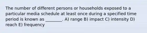 The number of different persons or households exposed to a particular media schedule at least once during a specified time period is known as ________. A) range B) impact C) intensity D) reach E) frequency