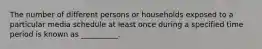 The number of different persons or households exposed to a particular media schedule at least once during a specified time period is known as __________.