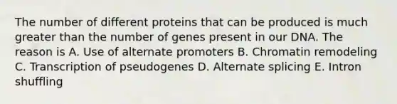 The number of different proteins that can be produced is much <a href='https://www.questionai.com/knowledge/ktgHnBD4o3-greater-than' class='anchor-knowledge'>greater than</a> the number of genes present in our DNA. The reason is A. Use of alternate promoters B. Chromatin remodeling C. Transcription of pseudogenes D. Alternate splicing E. Intron shuffling