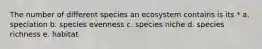 The number of different species an ecosystem contains is its * a. speciation b. species evenness c. species niche d. species richness e. habitat