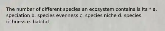 The number of different species an ecosystem contains is its * a. speciation b. species evenness c. species niche d. species richness e. habitat