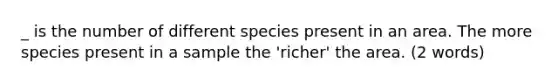 _ is the number of different species present in an area. The more species present in a sample the 'richer' the area. (2 words)