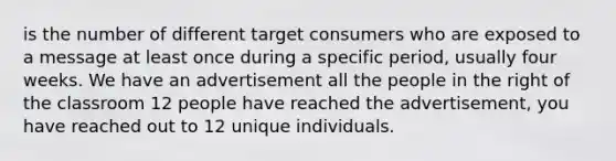 is the number of different target consumers who are exposed to a message at least once during a specific period, usually four weeks. We have an advertisement all the people in the right of the classroom 12 people have reached the advertisement, you have reached out to 12 unique individuals.