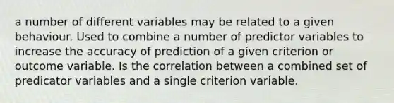 a number of different variables may be related to a given behaviour. Used to combine a number of predictor variables to increase the accuracy of prediction of a given criterion or outcome variable. Is the correlation between a combined set of predicator variables and a single criterion variable.