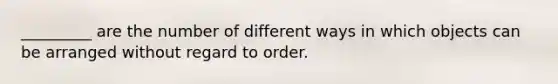 _________ are the number of different ways in which objects can be arranged without regard to order.