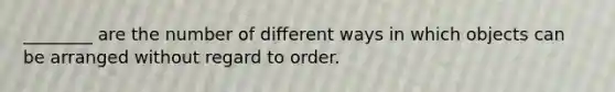 ________ are the number of different ways in which objects can be arranged without regard to order.