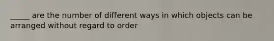 _____ are the number of different ways in which objects can be arranged without regard to order