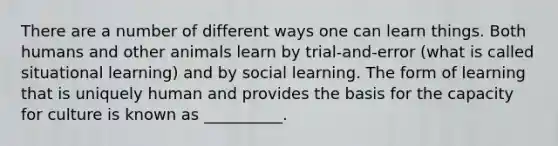 There are a number of different ways one can learn things. Both humans and other animals learn by trial-and-error (what is called situational learning) and by social learning. The form of learning that is uniquely human and provides the basis for the capacity for culture is known as __________.