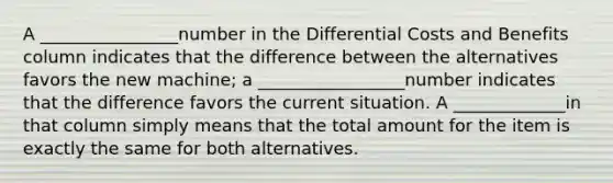 A ________________number in the Differential Costs and Benefits column indicates that the difference between the alternatives favors the new machine; a _________________number indicates that the difference favors the current situation. A _____________in that column simply means that the total amount for the item is exactly the same for both alternatives.