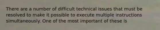 There are a number of difficult technical issues that must be resolved to make it possible to execute multiple instructions simultaneously. One of the most important of these is