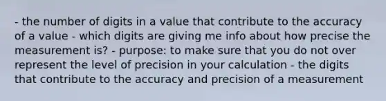 - the number of digits in a value that contribute to the accuracy of a value - which digits are giving me info about how precise the measurement is? - purpose: to make sure that you do not over represent the level of precision in your calculation - the digits that contribute to the accuracy and precision of a measurement