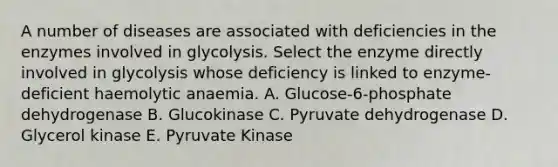 A number of diseases are associated with deficiencies in the enzymes involved in glycolysis. Select the enzyme directly involved in glycolysis whose deficiency is linked to enzyme-deficient haemolytic anaemia. A. Glucose-6-phosphate dehydrogenase B. Glucokinase C. Pyruvate dehydrogenase D. Glycerol kinase E. Pyruvate Kinase