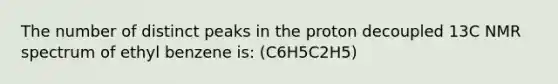 The number of distinct peaks in the proton decoupled 13C NMR spectrum of ethyl benzene is: (C6H5C2H5)