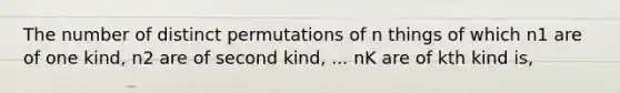 The number of distinct permutations of n things of which n1 are of one kind, n2 are of second kind, ... nK are of kth kind is,