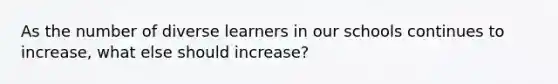 As the number of diverse learners in our schools continues to increase, what else should increase?