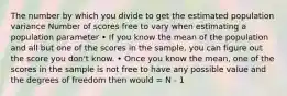 The number by which you divide to get the estimated population variance Number of scores free to vary when estimating a population parameter • If you know the mean of the population and all but one of the scores in the sample, you can figure out the score you don't know. • Once you know the mean, one of the scores in the sample is not free to have any possible value and the degrees of freedom then would = N - 1