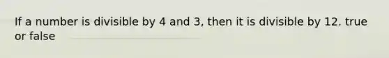 If a number is divisible by 4 and 3, then it is divisible by 12. true or false