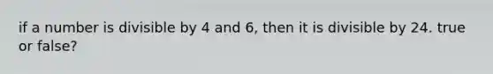 if a number is divisible by 4 and 6, then it is divisible by 24. true or false?