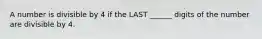 A number is divisible by 4 if the LAST ______ digits of the number are divisible by 4.