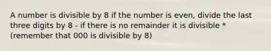 A number is divisible by 8 if the number is even, divide the last three digits by 8 - if there is no remainder it is divisible *(remember that 000 is divisible by 8)