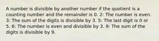 A number is divisible by another number if the quotient is a counting number and the remainder is 0. 2: The number is even. 3: The sum of the digits is divisible by 3. 5: The last digit is 0 or 5. 6: The number is even and divisible by 3. 9: The sum of the digits is divisible by 9.