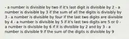 - a number is divisible by two if it's last digit is divisible by 2 - a number is divisible by 3 if the sum of all the digits is divisibly by 3 - a number is divisible by four if the last two digits are divisible by 4 - a number is divisible by 5 if it's last two digits are 5 or 0 - a number is divisible by 6 if it is divisible by 2 and by 3 - a number is divisible 9 if the sum of the digits is divisible by 9