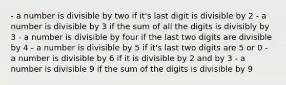 - a number is divisible by two if it's last digit is divisible by 2 - a number is divisible by 3 if the sum of all the digits is divisibly by 3 - a number is divisible by four if the last two digits are divisible by 4 - a number is divisible by 5 if it's last two digits are 5 or 0 - a number is divisible by 6 if it is divisible by 2 and by 3 - a number is divisible 9 if the sum of the digits is divisible by 9