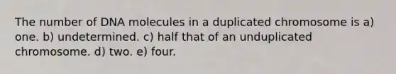 The number of DNA molecules in a duplicated chromosome is a) one. b) undetermined. c) half that of an unduplicated chromosome. d) two. e) four.