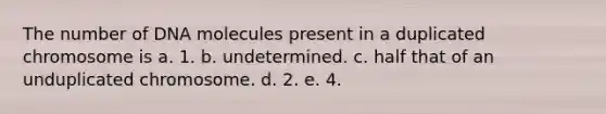 The number of DNA molecules present in a duplicated chromosome is a. 1. b. undetermined. c. half that of an unduplicated chromosome. d. 2. e. 4.