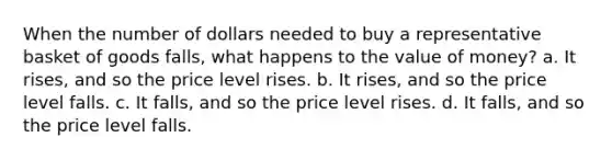 When the number of dollars needed to buy a representative basket of goods falls, what happens to the value of money? a. It rises, and so the price level rises. b. It rises, and so the price level falls. c. It falls, and so the price level rises. d. It falls, and so the price level falls.