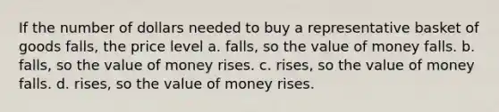 If the number of dollars needed to buy a representative basket of goods falls, the price level a. falls, so the value of money falls. b. falls, so the value of money rises. c. rises, so the value of money falls. d. rises, so the value of money rises.