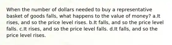 When the number of dollars needed to buy a representative basket of goods falls, what happens to the value of money? a.It rises, and so the price level rises. b.It falls, and so the price level falls. c.It rises, and so the price level falls. d.It falls, and so the price level rises.