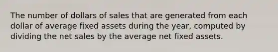 The number of dollars of sales that are generated from each dollar of average fixed assets during the year, computed by dividing the net sales by the average net fixed assets.