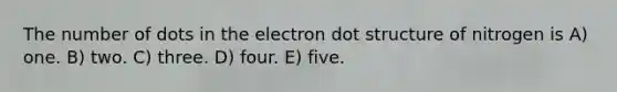 The number of dots in the electron dot structure of nitrogen is A) one. B) two. C) three. D) four. E) five.