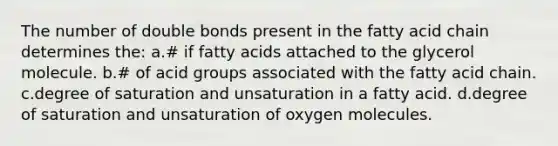 The number of double bonds present in the fatty acid chain determines the: a.# if fatty acids attached to the glycerol molecule. b.# of acid groups associated with the fatty acid chain. c.degree of saturation and unsaturation in a fatty acid. d.degree of saturation and unsaturation of oxygen molecules.