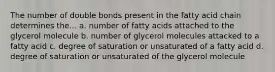 The number of double bonds present in the fatty acid chain determines the... a. number of fatty acids attached to the glycerol molecule b. number of glycerol molecules attacked to a fatty acid c. degree of saturation or unsaturated of a fatty acid d. degree of saturation or unsaturated of the glycerol molecule