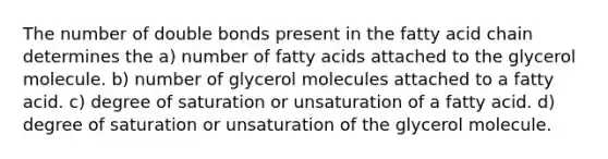 The number of double bonds present in the fatty acid chain determines the a) number of fatty acids attached to the glycerol molecule. b) number of glycerol molecules attached to a fatty acid. c) degree of saturation or unsaturation of a fatty acid. d) degree of saturation or unsaturation of the glycerol molecule.