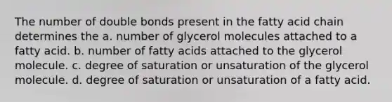 The number of double bonds present in the fatty acid chain determines the a. number of glycerol molecules attached to a fatty acid. b. number of fatty acids attached to the glycerol molecule. c. degree of saturation or unsaturation of the glycerol molecule. d. degree of saturation or unsaturation of a fatty acid.