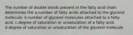 The number of double bonds present in the fatty acid chain determines the a.number of fatty acids attached to the glycerol molecule. b.number of glycerol molecules attached to a fatty acid. c.degree of saturation or unsaturation of a fatty acid. d.degree of saturation or unsaturation of the glycerol molecule