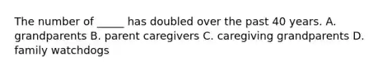The number of _____ has doubled over the past 40 years. A. grandparents B. parent caregivers C. caregiving grandparents D. family watchdogs