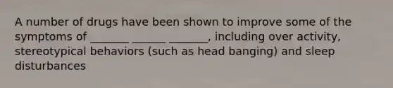 A number of drugs have been shown to improve some of the symptoms of _______ ______ _______, including over activity, stereotypical behaviors (such as head banging) and sleep disturbances
