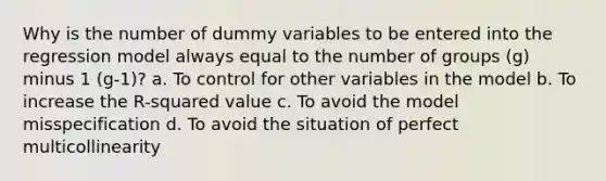 Why is the number of dummy variables to be entered into the regression model always equal to the number of groups (g) minus 1 (g-1)? a. To control for other variables in the model b. To increase the R-squared value c. To avoid the model misspecification d. To avoid the situation of perfect multicollinearity