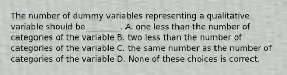 The number of dummy variables representing a qualitative variable should be ________. A. one less than the number of categories of the variable B. two less than the number of categories of the variable C. the same number as the number of categories of the variable D. None of these choices is correct.