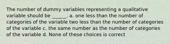 The number of dummy variables representing a qualitative variable should be ______. a. one less than the number of categories of the variable two less than the number of categories of the variable c. the same number as the number of categories of the variable d. None of these choices is correct